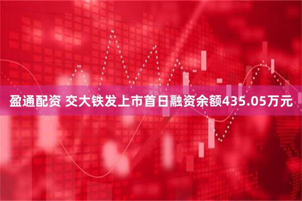 盈通配资 交大铁发上市首日融资余额435.05万元