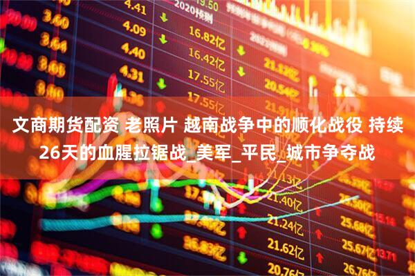 文商期货配资 老照片 越南战争中的顺化战役 持续26天的血腥拉锯战_美军_平民_城市争夺战