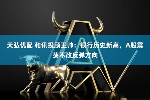 天弘优配 和讯投顾王帅：银行历史新高，A股震荡不改反弹方向
