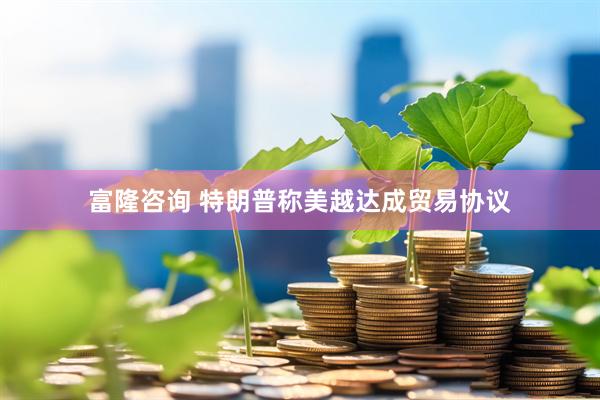 富隆咨询 特朗普称美越达成贸易协议