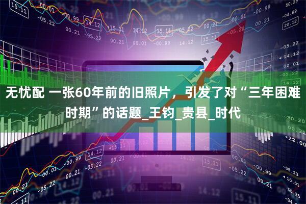 无忧配 一张60年前的旧照片，引发了对“三年困难时期”的话题_王钧_贵县_时代