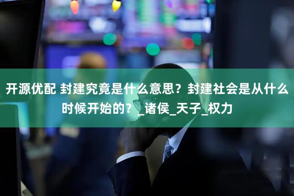 开源优配 封建究竟是什么意思？封建社会是从什么时候开始的？_诸侯_天子_权力