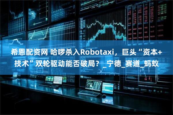 希恩配资网 哈啰杀入Robotaxi，巨头“资本+技术”双轮驱动能否破局？_宁德_赛道_蚂蚁