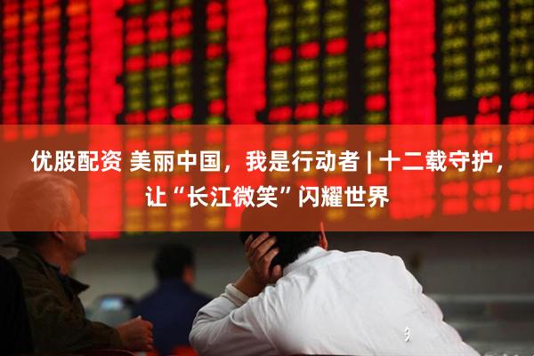 优股配资 美丽中国，我是行动者 | 十二载守护，让“长江微笑”闪耀世界
