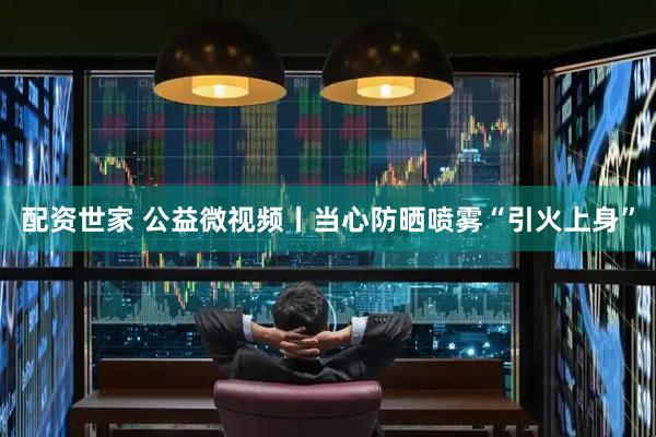 配资世家 公益微视频丨当心防晒喷雾“引火上身”