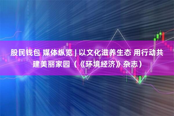 股民钱包 媒体纵览 | 以文化滋养生态 用行动共建美丽家园（《环境经济》杂志）