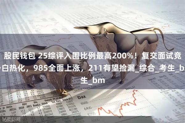 股民钱包 25综评入围比例最高200%！复交面试竞争白热化，985全面上涨，211有望捡漏_综合_考生_bm