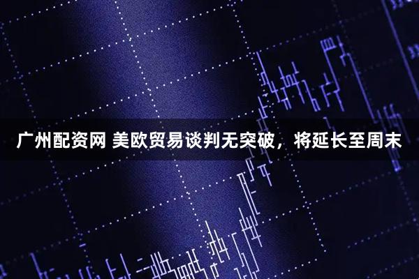 广州配资网 美欧贸易谈判无突破，将延长至周末