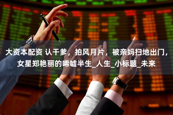 大资本配资 认干爹，拍风月片，被亲妈扫地出门，女星郑艳丽的唏嘘半生_人生_小标题_未来