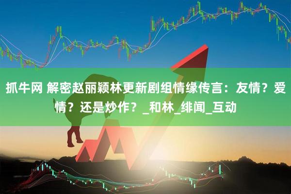 抓牛网 解密赵丽颖林更新剧组情缘传言：友情？爱情？还是炒作？_和林_绯闻_互动
