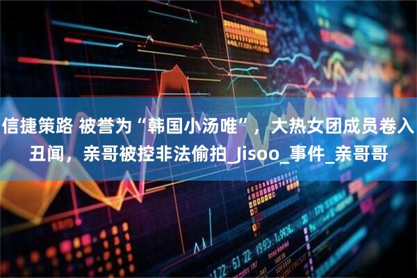 信捷策路 被誉为“韩国小汤唯”，大热女团成员卷入丑闻，亲哥被控非法偷拍_Jisoo_事件_亲哥哥