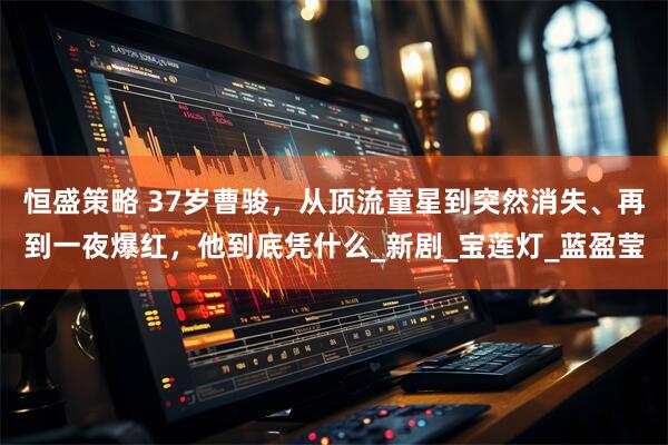 恒盛策略 37岁曹骏，从顶流童星到突然消失、再到一夜爆红，他到底凭什么_新剧_宝莲灯_蓝盈莹