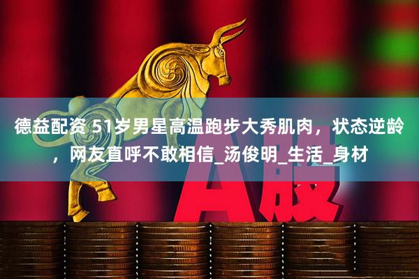 德益配资 51岁男星高温跑步大秀肌肉，状态逆龄，网友直呼不敢相信_汤俊明_生活_身材