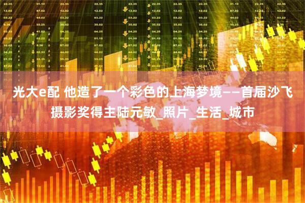 光大e配 他造了一个彩色的上海梦境——首届沙飞摄影奖得主陆元敏_照片_生活_城市
