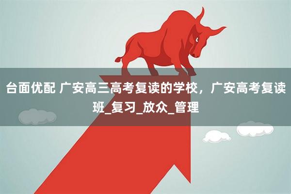 台面优配 广安高三高考复读的学校，广安高考复读班_复习_放众_管理