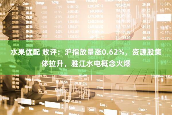 水果优配 收评：沪指放量涨0.62%，资源股集体拉升，雅江水电概念火爆