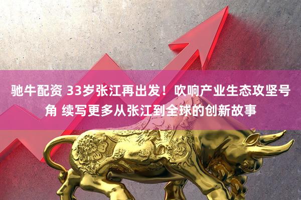 驰牛配资 33岁张江再出发！吹响产业生态攻坚号角 续写更多从张江到全球的创新故事