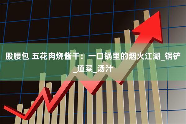 股腰包 五花肉烧酱干：一口锅里的烟火江湖_锅铲_道菜_汤汁