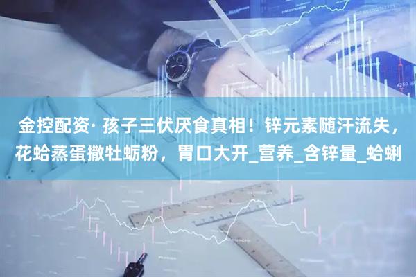 金控配资· 孩子三伏厌食真相！锌元素随汗流失，花蛤蒸蛋撒牡蛎粉，胃口大开_营养_含锌量_蛤蜊