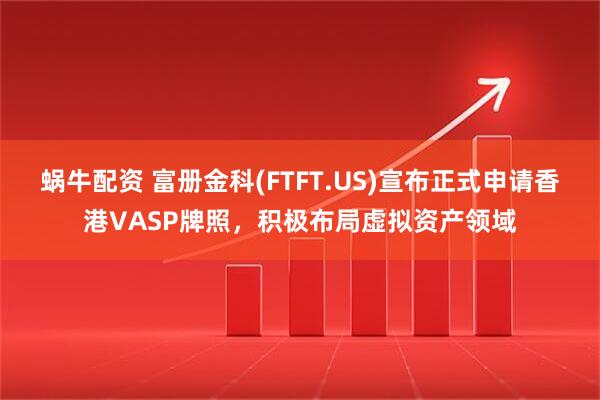 蜗牛配资 富册金科(FTFT.US)宣布正式申请香港VASP牌照，积极布局虚拟资产领域