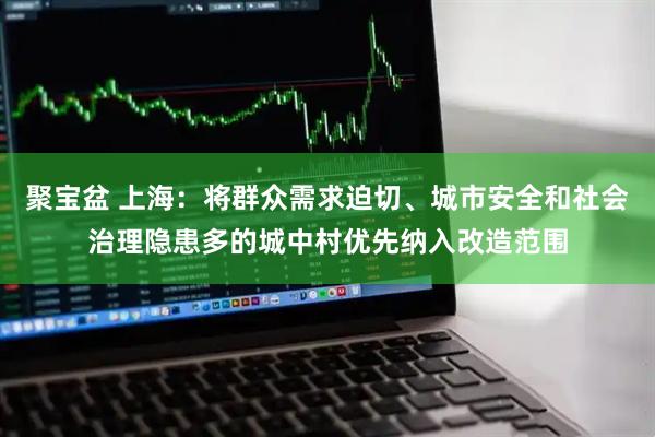 聚宝盆 上海：将群众需求迫切、城市安全和社会治理隐患多的城中村优先纳入改造范围