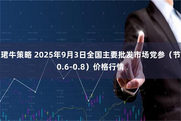 珺牛策略 2025年9月3日全国主要批发市场党参（节0.6-0.8）价格行情