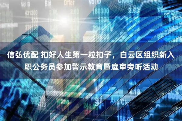 信弘优配 扣好人生第一粒扣子，白云区组织新入职公务员参加警示教育暨庭审旁听活动