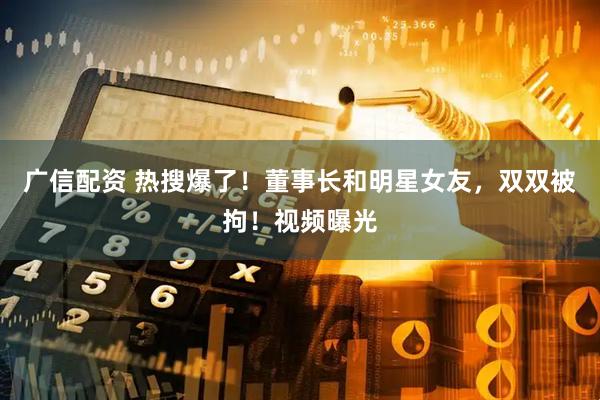 广信配资 热搜爆了！董事长和明星女友，双双被拘！视频曝光