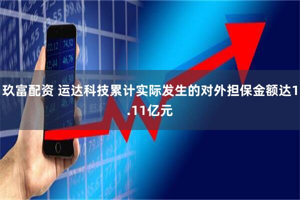 玖富配资 运达科技累计实际发生的对外担保金额达1.11亿元