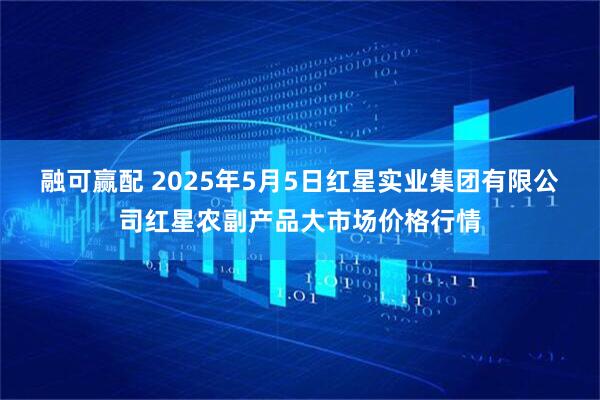 融可赢配 2025年5月5日红星实业集团有限公司红星农副产品大市场价格行情