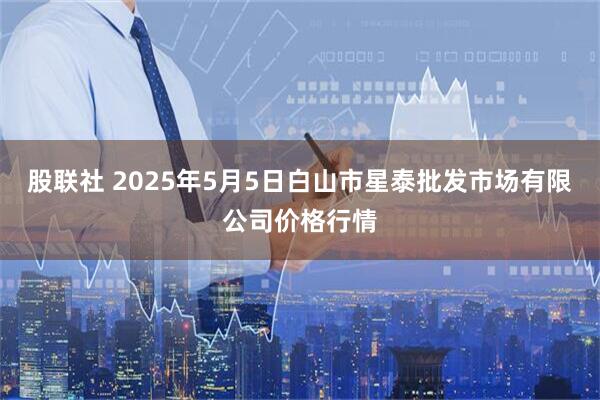 股联社 2025年5月5日白山市星泰批发市场有限公司价格行情