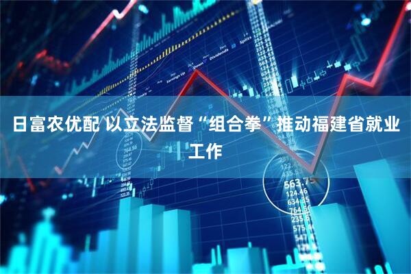 日富农优配 以立法监督“组合拳”推动福建省就业工作