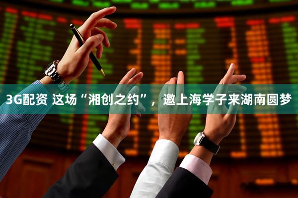 3G配资 这场“湘创之约”，邀上海学子来湖南圆梦