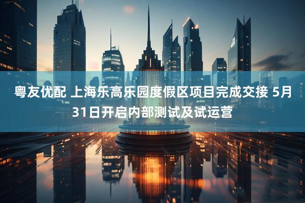 粤友优配 上海乐高乐园度假区项目完成交接 5月31日开启内部测试及试运营