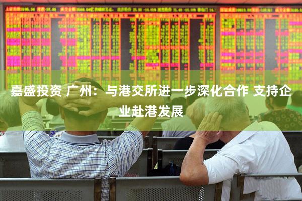 嘉盛投资 广州：与港交所进一步深化合作 支持企业赴港发展