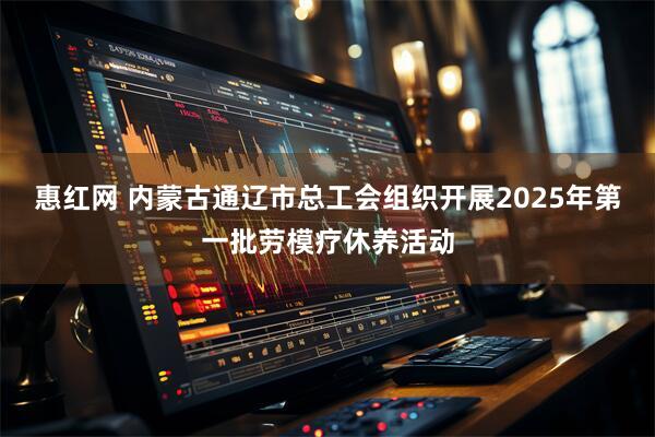 惠红网 内蒙古通辽市总工会组织开展2025年第一批劳模疗休养活动