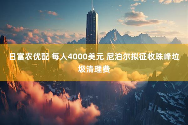 日富农优配 每人4000美元 尼泊尔拟征收珠峰垃圾清理费