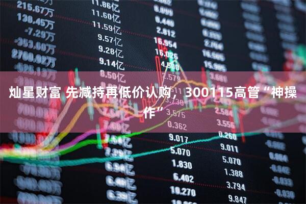 灿星财富 先减持再低价认购，300115高管“神操作”