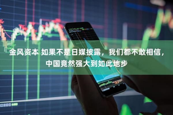 金风资本 如果不是日媒披露，我们都不敢相信，中国竟然强大到如此地步